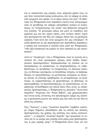 65
και οι εκφραστικές μας μορφές, στην τρέχουσα χρήση τους, να
μην ήταν ουσιαστικά ακόμη αναλυμένες, σαν να υπήρχε σε αυτές
κάτι κρυμμένο που πρέπει να το φέρει κανείς στο φως”. Η απάν-
τηση του Wittgenstein στην παραπάνω εικόνα είναι κατηγορημα-
τική: να αρνηθούμε ότι υπάρχει οποιαδήποτε ανάγκη να αναλύ-
σουμε, να “ανακαλύψουμε την ουσία” που βρίσκεται κρυμμένη
στη γλώσσα. “Η φιλοσοφία απλώς και μόνο τα τοποθετεί όλα
μπροστά μας και δεν εξηγεί τίποτε, ούτε συνάγει τίποτε. Αφού
όλα προσφέρονται στη θέα, δεν υπάρχει τίποτε που να χρειάζεται
εξήγηση. Γιατί αυτό που είναι κρυμμένο δεν μας ενδιαφέρει”. Η
ουσία βρίσκεται σε μία παρατήρηση που παρατίθεται παραπάνω:
ο τρόπος που λειτουργεί η γλώσσα είναι, κατά τον Wittgenstein,
“κάτι ήδη ολοφάνερο και μπορεί να γίνει εποπτικό με μία τακτο-
ποίηση”.
Αυτό το “ολοφάνερο”, λέει ο Wittgenstein, είναι το γεγονός ότι η
γλώσσα δεν είναι ομοιόμορφο πράγμα, αλλά πλήθος διαφο-
ρετικών δραστηριοτήτων. Χρησιμοποιούμε τη γλώσσα για να
περιγράψουμε, να αναφέρουμε, να πληροφορήσουμε, να επιβε-
βαιώσουμε, να αρνηθούμε, να στοχαστούμε, να δώσουμε διατα-
γές, να θέσουμε ερωτήματα, να διηγηθούμε ιστορίες, να παίξουμε
θέατρο, να τραγουδήσουμε, να μαντέψουμε αινίγματα, να κάνου-
με αστεία, να λύσουμε προβλήματα, να μεταφράσουμε, να ζητή-
σουμε, να ευχαριστήσουμε, να χαιρετήσουμε, να βρίσουμε, να
προσευχηθούμε, να προειδοποιήσουμε, να αναπολήσουμε, να εκ-
φράσουμε συναισθήματα και πολλά άλλα. Όλες αυτές τις διαφο-
ρετικές δραστηριότητες, ο Wittgenstein τις αποκαλεί “γλωσ-σικά
παιχνίδια”. Νωρίτερα, στο “Καφέ Βιβλίο”, είχε χρησιμοποιήσει
την έννοια αυτή, εννοώντας ένα απλοποιημένο τμήμα της γλώσσ-
ας, η προσεκτική έρευνα του οποίου μας λέει κάτι για την ίδια τη
φύση της γλώσσας.
Στις, “Έρευνες”, ο όρος “γλωσσικά παιχνίδια” λαμβάνει ευρύτε-
ρο νόημα. Σημαίνει οποιαδήποτε από τις πολλές και ποικίλες
δραστηριότητες της χρήσης της γλώσσας στις οποίες καταγινό-
μαστε: “...η έκφραση ‘γλωσσικό παιχνίδι’ έχει προορισμό να το-
νίσει ότι το να μιλάμε μία γλώσσα είναι μέρος μιας δραστηριότη-
τας, ή μιας μορφής ζωής”. O Wittgenstein κάνει λόγο για την
 