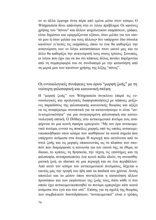 74
υν κι άλλα έμψυχα όντα πέρα από εμένα μέσα στον κόσμο; Ο
Wittgenstein δίνει απάντηση στο εν λόγω πρόβλημα. Οι κανόνες
χρήσης του “πόνου” και άλλων ψυχολογικών εκφράσεων, γράφει,
είναι δημόσιοι και εφαρμόζονται εξίσου, όταν μιλάω για τον εαυ-
τό μου ή όταν μιλάω για τους άλλους• δεν υπάρχουν δύο σύνολα
κανόνων γι’αυτές τις εκφράσεις, όπου το ένα θα καθορίζει την
αναγνώριση των εν λόγω καταστάσεων στον εαυτό μας και το
άλλο θα καθορίζει την αναγνώρισή τους στους τρίτους. Συνεπώς,
οι λόγοι που έχω για να πω ότι κάποιος άλλος πονάει παρέχονται
από τη συμπεριφορά του σε συνδυασμό με την κατανόηση από
τη μεριά μου των κανόνων χρήσης της λέξης “πόνος”.
Οι εννοιολογικές συνάφειες του όρου “μορφή ζωής” με τη
νεώτερη φιλοσοφική και κοινωνική σκέψη
Η “μορφή ζωής” του Wittgenstein συγκλίνει (παρά τις εν-
νοιολογικές και ορολογικές διαφοροποιήσεις) με κάποιες μείζο-
νες παραδόσεις της φιλοσοφικής κοινωνικής θεωρίας και αξίζει
να τις αναφέρουμε συνοπτικά για να κατανοήσουμε τι είναι “αν-
τι-κειμενικότητα” για μια συγκεκριμένη φιλοσοφική και κοινω-
νιολογική οπτική. Ο Dilthey, στο αντικειμενικό πνεύμα του, ανα-
φέρεται σε μια κοινή σφαίρα εμπειριών. “Με τον όρο αντικειμε-
νικό πνεύμα, εννοώ τις ποικίλες μορφές υπό τις οποίες αντικειμε-
νικοποιήθηκαν στον κόσμο των αισθήσεων τα κοινά σημεία που
υπάρχουν ανάμεσα στα άτομα. Η περιοχή που εκτείνεται από το
στυλ ζωής και τις μορφές επικοινωνίας ως το πλαίσιο των σκο-
πών που διαμόρφωσε η κοινωνία για τον εαυτό της, τα έθιμα, το
δίκαιο, το κράτος, τη θρησκεία, την τέχνη, τις επιστήμες και τη
φιλοσοφία, αντιπροσωπεύει ένα κοινό πεδίο ιδεών, τη συναισθη-
ματική ζωή, το ιδανικό σε μια περιοχή και σε ένα περιβάλλον.
Από αυτό τον κόσμο του αντικειμενικού πνεύματος, δέχεται ο
εαυτός μας την τροφή του ήδη από τα παιδικά του χρόνια. Αυτός
αποτελεί και το μέσον όπου συντελείται η κατανόηση άλλων
προσώπων και των εκφάνσεων της ζωής τους, διότι κάθε τι στο
οποίο έχει αντικειμενικοποιηθεί το πνεύμα εμπεριέχει κάτι κοινό
ανάμεσα στο εγώ και στο εσύ”. Επίσης για τη σχολή της θεωρίας
των συμβολικών διαντιδράσεων, “αντικειμενικό” είναι ο τρόπος
 