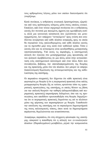 81
τους αρθρωμένους λόγους, μέσω των οποίων διατεινόμαστε ότι
γνωρίζουμε.
Κατά συνέπεια, η ανθρώπινη γνωσιακή δραστηριότητα, εξαρτά-
ται από τους πρόσκαιρους κόσμους μέσα στους οποίους ενοικεί.
Επιπλέον, από έναν τέτοιο ισχυρισμό συνάγεται ότι ο ανθρώπινος
εαυτός δεν συνιστά μια παγωμένη, άχρονη και αμετάβλητη ουσί-
α, αλλά μια κοινωνική κατασκευή που εξελίσσεται και μετα-
σχηματίζεται. Δεν υπάρχουν “αντικείμενα” προς γνώση που ανα-
δύονται ανεξάρτητα από κάθε πλαίσιο αναφοράς, προς τα οποία
θα στρεφόταν ένας απελευθερωμένος από κάθε πλαίσιο εαυτός
για να σχετισθεί μαζί τους κατά έναν καθολικό τρόπο. Τόσο ο
εαυτός όσο και τα αντικείμενα είναι ψευδαισθήσεις μεταφυσικής
υποστασιοποίησης. Υπό αυτές τις παραδοχές, η επιστημονική
αλλαγή δεν έγκειται στο μετασχηματισμό μιας προοπτικής επί
του φυσικού περιβάλλοντος σε μια άλλη, αλλά στην αντικατάσ-
ταση ενός επιστημονικού πολιτισμού από έναν άλλο. Κάτι που
συνεπάγεται, βεβαίως, την επαναδιαπραγμάτευση της θεωρίας
και της πρακτικής, μέσα στο νέο πλαίσιο. Δεν μπορεί να υπάρξει
διαπολιτισμική θεμελίωση της αντικειμενικότητας και της καθο-
λικότητας της επιστήμης.
Οι παραπάνω στοχαστές δεν δέχονται ότι κάθε πρακτική είναι
φορτισμένη με θεωρία ή ότι η πειραματική πρακτική είναι απλώς
μεταμφιεσμένη θεωρία. Ως εκ τούτου, αρνούνται τόσο τις εμπει-
ριστικές προσεγγίσεις της επιστήμης, οι οποίες θέτουν ως βάση
για την επιλογή θεωριών την καθαρή (αδιαμεσολάβητη από πει-
ραματικές πρακτικές) παρατήρηση δεδομένων, όσο και τις προ-
σεγγίσεις που αποδίδουν πρωτοκαθεδρία στη θεωρία. Ισχυρίζον-
ται ότι οι πειραματικές πρακτικές δομούνται ως επί το πλείστον
μέσω της φόρτισης των παρατηρήσεων με θεωρία. Τοποθετούν
την επιτέλεση της επιστήμης και τα παραγόμενα δημιουργήματά
της στους πολιτισμικούς τόπους, όπου αυτά τα δημιουργήματα
παράγονται, θεμελιώνονται και αναπτύσσονται.
Αναφέραμε, παραπάνω, ότι στη σύγχρονη φιλοσοφία της επιστή-
μης, επικρατεί η πεποίθηση ότι η αλλαγή των εν-νοιολογικών
πλασίων (Παραδειγμάτων) μεταβάλλει, ριζικά την κοσμοεικόνα
 