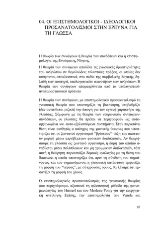 87
04. ΟΙ ΕΠΙΣΤΗΜΟΛΟΓΙΚΟΙ - ΙΔΕΟΛΟΓΙΚΟΙ
ΠΡΟΣΑΝΑΤΟΛΙΣΜΟΙ ΣΤΗΝ ΕΡΕΥΝΑ ΓΙΑ
ΤΗ ΓΛΩΣΣΑ
Η θεωρία των συνάψεων ή θεωρία των συνδέσεων και η επιστη-
μολογία της Ενσώματης Νόησης
Η θεωρία των συνάψεων αποδίδει τις γνωσιακές δραστηριότητες
του ανθρώπου σε θεμελιώδεις τελεστικές πράξεις, οι οποίες δεν
υπάγονται, αποκλειστικά, στο πεδίο της συμβολικής λογικής, δη-
λαδή των αυστηρά, υπολογιστικών ικανοτήτων των ανθρώπων. Η
θεωρία των συνάψεων απομακρύνεται από το υπολογιστικό-
αναπαραστασιακό πρότυπο
Η θεωρία των συνάψεων, με επιστημολογικό προσανατολισμό τη
γνωσιακή θεωρία που υποστηρίζει τη βιο-νόηση, υποβαθμίζει
(δεν αντιτίθεται ριζικά) την άποψη για τον εγγενή χαρακτήρα της
γλώσσας. Σύμφωνα με τη θεωρία των νευρωνικών συνάψεων-
συνδέσεων, οι γλώσσες θα πρέπει να περιγραφούν ως αυτο-
οργανωμένα και αυτο-εξελισσόμενα συστήματα. Στην παραπάνω
θέση είναι αισθητός ο απόηχος της χαοτικής θεωρίας που υποσ-
τηρίζει ότι οι ζωντανοί οργανισμοί “βρίσκουν” τάξη και αποκτο-
ύν μορφή μέσω απρόβλεπτων φυσικών διαδικασιών. Αν θεωρή-
σουμε τη γλώσσα ως ζωντανό οργανισμό, η δομή του οποίου α-
ναδύεται μέσω πολύπλοκων και μη γραμμικών διαδικασιών, τότε
αυτή η θεώρηση παρουσιάζει δομικές αναλογίες με τη θέση του
Saussure, η οποία υποστηρίζει ότι, πριν τη σύνδεση του σημαί-
νοντος και του σημαινόμενου, η γλωσσική κατάσταση εμφανίζει
τη μορφή του “νέφους”, με σύγχρονους όρους, θα λέγαμε ότι εμ-
φανίζει τη μορφή του χάους.
Ο επιστημολογικός προσανατολισμός της γνωσιακής θεωρίας
που περιγράφουμε, αξιοποιεί τη φιλοσοφική μέθοδο της φαινο-
μενολογίας του Husserl και του Merleau-Ponty για την ενεργητι-
κή αντίληψη. Επίσης, την επιστημολογία των Varela και
 