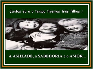 Juntos eu e o tempo tivemos três filhos : A AMIZADE, a SABEDORIA e o AMOR... 
