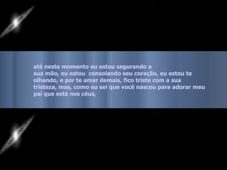 até neste momento eu estou segurando a  sua mão, eu estou  consolando seu coração, eu estou te olhando, e por te amar demais, fico triste com a sua  tristeza, mas, como eu sei que você nasceu para adorar meu pai que está nos céus,   