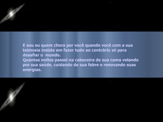 E sou eu quem chora por você quando você com a sua  teimosia insiste em fazer tudo ao contrário só para  desafiar o  mundo.  Quantas noites passei na cabeceira de sua cama velando  por sua saúde, cuidando de sua febre e renovando suas  energias.   