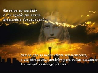 Eu estou ao seu lado  e sou aquele que nunca  desacredita dos seus sonhos. Sou eu que as vezes altero seu itinerário,  e até atraso seus horários para evitar acidentes  Ou encontros desagradáveis. 