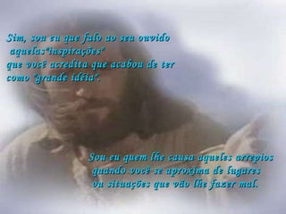 Sim, sou eu que falo ao seu ouvido aquelas"inspirações"  que você acredita que acabou de ter  como "grande idéia". Sou eu quem lhe causa aqueles arrepios quando você se aproxima de lugares ou situações que vão lhe fazer mal. 