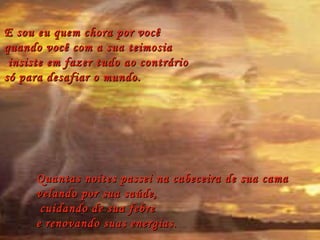 E sou eu quem chora por você  quando você com a sua teimosia insiste em fazer tudo ao contrário  só para desafiar o mundo. Quantas noites passei na cabeceira de sua cama  velando por sua saúde, cuidando de sua febre  e renovando suas energias. 