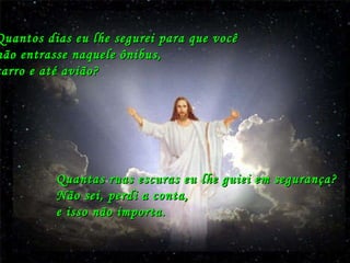 Quantos dias eu lhe segurei para que você  não entrasse naquele ônibus,  carro e até avião? Quantas ruas escuras eu lhe guiei em segurança? Não sei, perdi a conta,  e isso não importa. 