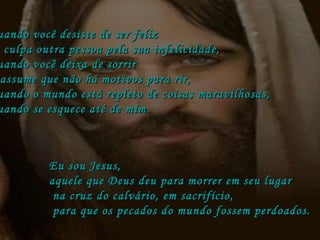 quando você desiste de ser feliz e culpa outra pessoa pela sua infelicidade,  quando você deixa de sorrir  e assume que não há motivos para rir,  quando o mundo está repleto de coisas maravilhosas,  quando se esquece até de mim. Eu sou Jesus,  aquele que Deus deu para morrer em seu lugar na cruz do calvário, em sacrifício, para que os pecados do mundo fossem perdoados. 