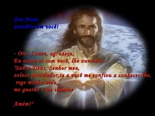 Sou Jesus  acredito em você! - Ore, Louve, agradeça, Eu estou ai com você, lhe ouvindo: "Santo Deus, Senhor meu,  zeloso guardador,se a você me confiou a conhecer-lhe, rege minha vida,  me guarde e me ilumine  Amém!"  