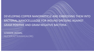 DEVELOPING COPPER NANOPARTICLE AND EMBEDDING THEM INTO
BACTERIAL NANOCELLULOSE FOR WOUND DRESSING AGAINST
GRAM POSITIVE AND GRAM NEGATIVE BACTERIA.
SOWMYA JAISWAL
NUCSER,NITTE(MANGALORE)
 