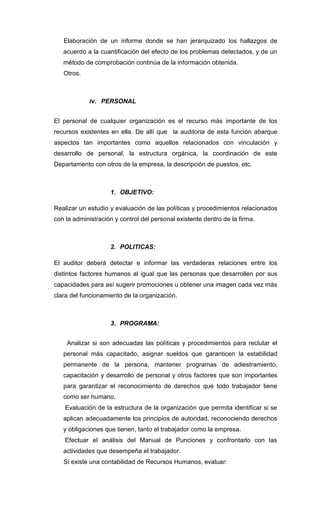 Elaboración de un informe donde se han jerarquizado los hallazgos de
acuerdo a la cuantificación del efecto de los problemas detectados, y de un
método de comprobación continúa de la información obtenida.
Otros.
iv. PERSONAL
El personal de cualquier organización es el recurso más importante de los
recursos existentes en ella. De allí que la auditoria de esta función abarque
aspectos tan importantes como aquellos relacionados con vinculación y
desarrollo de personal, la estructura orgánica, la coordinación de este
Departamento con otros de la empresa, la descripción de puestos, etc.
1. OBJETIVO:
Realizar un estudio y evaluación de las políticas y procedimientos relacionados
con la administración y control del personal existente dentro de la firma.
2. POLITICAS:
El auditor deberá detectar e informar las verdaderas relaciones entre los
distintos factores humanos al igual que las personas que desarrollen por sus
capacidades para así sugerir promociones u obtener una imagen cada vez más
clara del funcionamiento de la organización.
3. PROGRAMA:
Analizar si son adecuadas las políticas y procedimientos para reclutar el
personal más capacitado, asignar sueldos que garanticen la estabilidad
permanente de la persona, mantener programas de adiestramiento,
capacitación y desarrollo de personal y otros factores que son importantes
para garantizar el reconocimiento de derechos que todo trabajador tiene
como ser humano.
Evaluación de la estructura de la organización que permita identificar si se
aplican adecuadamente los principios de autoridad, reconociendo derechos
y obligaciones que tienen, tanto el trabajador como la empresa.
Efectuar el análisis del Manual de Punciones y confrontarlo con las
actividades que desempeña el trabajador.
Si existe una contabilidad de Recursos Humanos, evaluar:
 