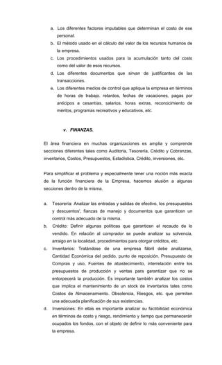 a. Los diferentes factores imputables que determinan el costo de ese
personal.
b. El método usado en el cálculo del valor de los recursos humanos de
la empresa.
c. Los procedimientos usados para la acumulación tanto del costo
como del valor de esos recursos.
d. Los diferentes documentos que sirvan de justificantes de las
transacciones.
e. Los diferentes medios de control que aplique la empresa en términos
de horas de trabajo. retardos, fechas de vacaciones, pagas por
anticipos a cesantías, salarios, horas extras, reconocimiento de
méritos, programas recreativos y educativos, etc.
v. FINANZAS.
El área financiera en muchas organizaciones es amplia y comprende
secciones diferentes tales como Auditoria, Tesorería, Crédito y Cobranzas,
inventarios, Costos, Presupuestos, Estadística, Crédito, inversiones, etc.
Para simplificar el problema y especialmente tener una noción más exacta
de la función financiera de la Empresa, hacemos alusión a algunas
secciones dentro de la misma.
a. Tesorería: Analizar las entradas y salidas de efectivo, los presupuestos
y descuentos', fianzas de manejo y documentos que garanticen un
control más adecuado de la misma.
b. Crédito: Definir algunas políticas que garanticen el recaudo de lo
vendido. En relación al comprador se puede analizar su solvencia,
arraigo en la localidad, procedimientos para otorgar créditos, etc.
c. Inventarios: Tratándose de una empresa fábril debe analizarse,
Cantidad Económica del pedido, punto de reposición, Presupuesto de
Compras y uso, Fuentes de abastecimiento, interrelación entre los
presupuestos de producción y ventas para garantizar que no se
entorpecerá la producción. Es importante también analizar los costos
que implica el mantenimiento de un stock de inventarios tales como
Costos de Almacenamiento. Obsolencia, Riesgos, etc. que permiten
una adecuada planificación de sus existencias.
d. Inversiones: En ellas es importante analizar su factibilidad económica
en términos de costo y riesgo, rendimiento y tiempo que permanecerán
ocupados los fondos, con el objeto de definir lo más conveniente para
la empresa.
 