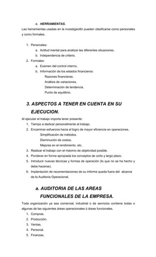 c. HERRAMIENTAS.
Las herramientas usadas en la investigaci6n pueden clasificarse como personales
y como formales.
1. Personales:
a. Actitud mental para analizar las diferentes situaciones.
b. Independencia de criterio.
2. Formales:
a. Examen del control interno.
b. Información de los estados financieros:
Razones financieras.
Análisis de variaciones.
Determinación de tendencia.
Punto de equilibrio.
3. ASPECTOS A TENER EN CUENTA EN SU
EJECUCION.
Al ejecutar el trabajo importa tener presente:
1. Tiempo a dedicar personalmente al trabajo.
2. Encaminar esfuerzos hacia el logro de mayor eficiencia en operaciones.
Simplificación de métodos.
Disminución de costos.
Mejoras en el rendimiento, etc.
3. Realizar el trabajo con el máximo de objetividad posible.
4. Ponderar en forma apropiada los conceptos de corto y largo plazo.
5. Introducir nuevas técnicas y formas de operación (lo que no se ha hecho y
debe hacerse).
6. Implantación de recomendaciones de su informe queda fuera del alcance
de la Auditoria Operacional.
a. AUDITORIA DE LAS AREAS
FUNCIONALES DE LA EMPRESA.
Toda organización ya sea comercial, industrial o de servicios contiene todas o
algunas de las siguientes áreas operacionales ó áreas funcionales.
1. Compras.
2. Producción.
3. Ventas.
4. Personal.
5. Finanzas.
 