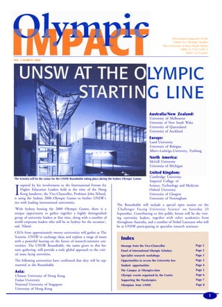 Occasional magazine of the
Centre for Olympic Studies
The University of New South Wales
ISBN: 0 7334 1444 3
ISNN: 1327-6492
NO. 2 MARCH 2000
The Scientia will be the venue for the UNSW Roundtable taking place during the Sydney Olympic Games
I
nspired by his involvement in the International Forum for
Higher Education Leaders held at the time of the Hong
Kong handover, the Vice-Chancellor, Professor John Niland,
is using the Sydney 2000 Olympic Games to further UNSW’s
ties with leading international universities.
‘With Sydney hosting the 2000 Olympic Games, there is a
unique opportunity to gather together a highly distinguished
group of university leaders at that time, along with a number of
world corporate leaders who will be in Sydney for the occasion’,
said Niland.
CEOs from approximately twenty universities will gather at The
Scientia, UNSW to exchange ideas and explore a range of issues
with a powerful bearing on the future of research-intensive uni-
versities. The UNSW Roundtable, the name given to this his-
toric gathering. will provide a truly global approach to the criti-
cal issues facing universities.
The following universities have confirmed that they will be rep-
resented at the Roundtable
Asia:
Chinese University of Hong Kong
Fudan University
National University of Singapore
University of Hong Kong
Australia/New Zealand:
University of Melbourne
University of New South Wales
University of Queensland
University of Auckland
Europe:
Lund University
University of Bologna
Albert–Ludwigs–University, Freiburg
North America:
McGill University
University of Michigan
United Kingdom:
Cambridge University
Imperial College of
Science, Technology and Medicine
Oxford University
University of Glasgow
University of Nottingham
The Roundtable will include a special open session on the
‘Challenges Facing University Science’ on Saturday 23
September. Contributing to this public forum will be the visit-
ing university leaders, together with other academics from
throughout Australia, and a number of Nobel Laureates who will
be at UNSW participating in specialist research seminars.
Index
Message from the Vice-Chancellor
Panel of International Olympic Scholars
Specialist research workshops
Opportunities to access the University box
Student opportunities
The Campus at Olympics-time
Olympic events organised by the Centre
Supporting the Paralympics
Olympians from UNSW
Page 2
Page 2
Page 3
Page 3
Page 4
Page 5
Page 6
Page 7
Page 8
1
Olympic Impact
 
