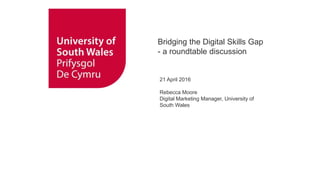 Bridging the Digital Skills Gap
- a roundtable discussion
21 April 2016
Rebecca Moore
Digital Marketing Manager, University of
South Wales
 