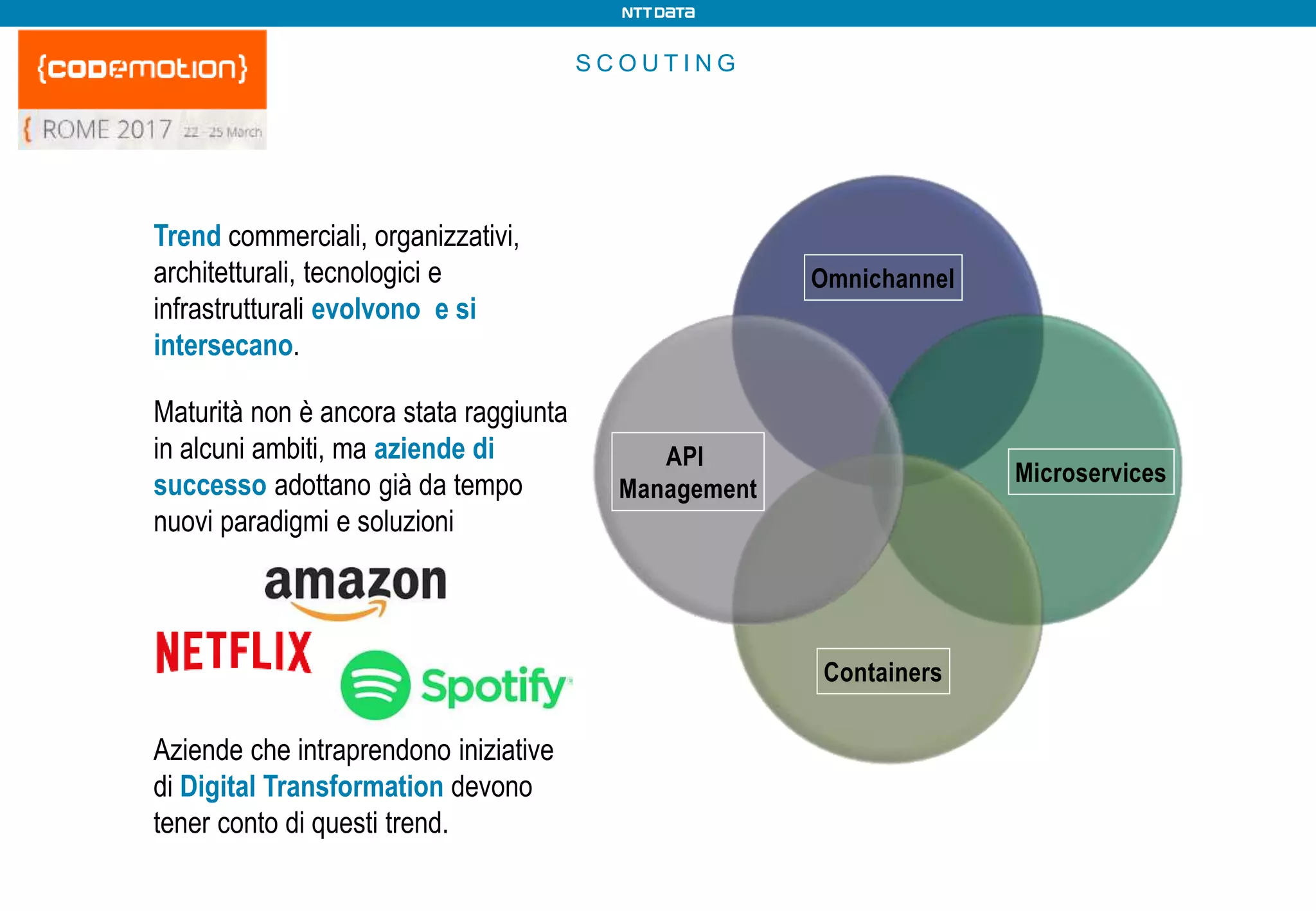 S C O U T I N G
API
Management
Omnichannel
Microservices
Containers
Trend commerciali, organizzativi,
architetturali, tecnologici e
infrastrutturali evolvono e si
intersecano.
Maturità non è ancora stata raggiunta
in alcuni ambiti, ma aziende di
successo adottano già da tempo
nuovi paradigmi e soluzioni
Aziende che intraprendono iniziative
di Digital Transformation devono
tener conto di questi trend.
 