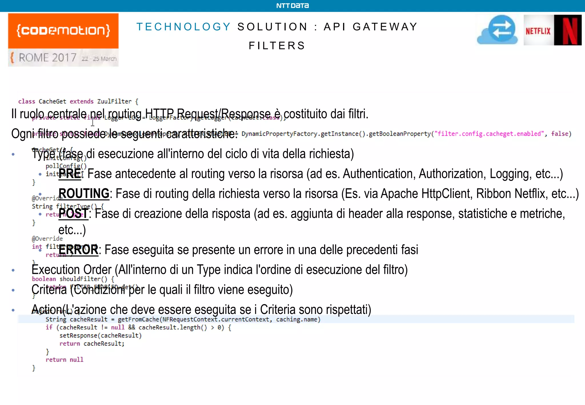 T E C H N O L O G Y S O L U T I O N : A P I G AT E W AY
F I LT E R S
Il ruolo centrale nel routing HTTP Request/Response è costituito dai filtri.
Ogni filtro possiede le seguenti caratteristiche:
• Type (fase di esecuzione all'interno del ciclo di vita della richiesta)
• PRE: Fase antecedente al routing verso la risorsa (ad es. Authentication, Authorization, Logging, etc...)
• ROUTING: Fase di routing della richiesta verso la risorsa (Es. via Apache HttpClient, Ribbon Netflix, etc...)
• POST: Fase di creazione della risposta (ad es. aggiunta di header alla response, statistiche e metriche,
etc...)
• ERROR: Fase eseguita se presente un errore in una delle precedenti fasi
• Execution Order (All'interno di un Type indica l'ordine di esecuzione del filtro)
• Criteria (Condizioni per le quali il filtro viene eseguito)
• Action(L'azione che deve essere eseguita se i Criteria sono rispettati)
 
