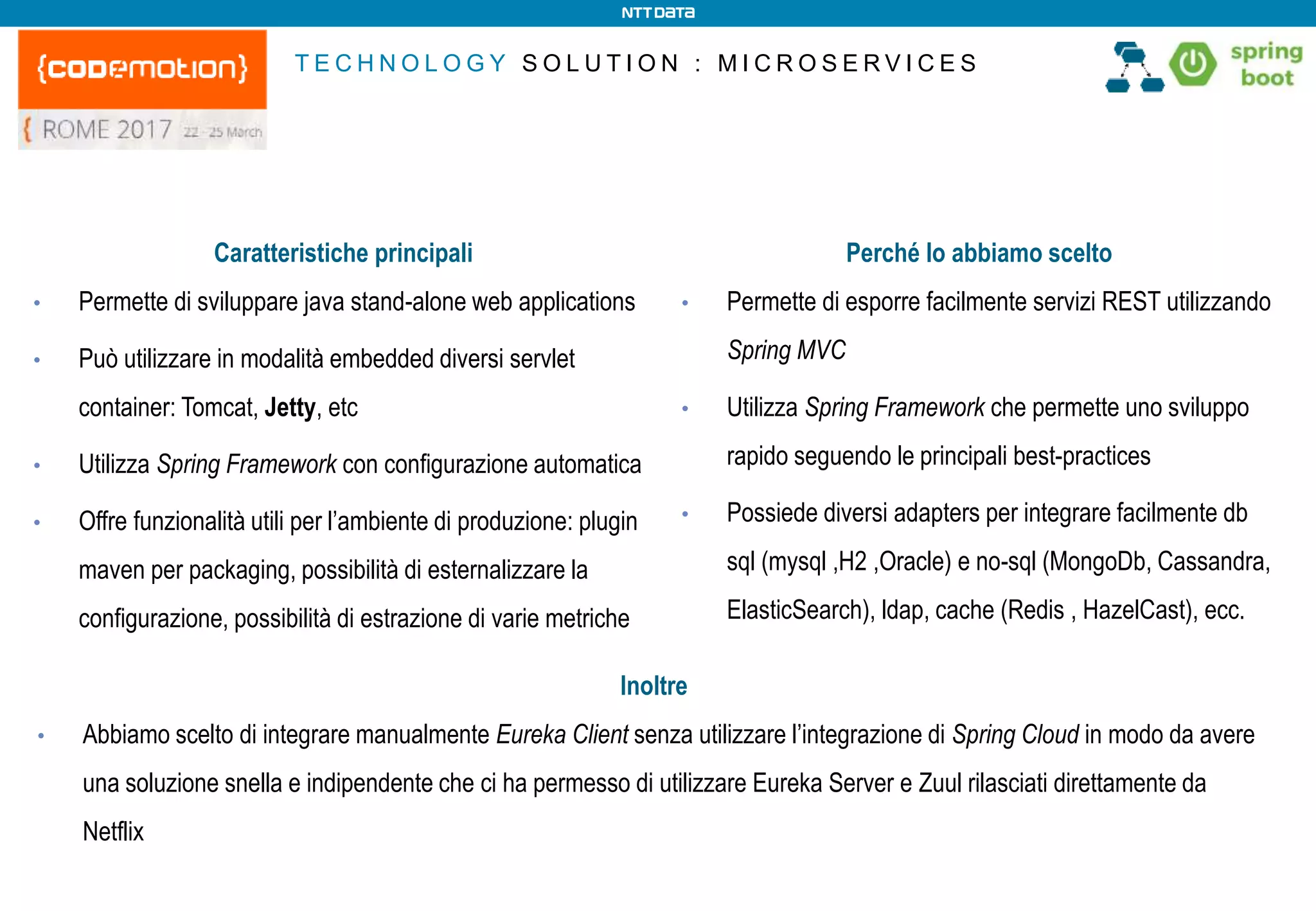 T E C H N O L O G Y S O L U T I O N : M I C R O S E R V I C E S
Caratteristiche principali
• Permette di sviluppare java stand-alone web applications
• Può utilizzare in modalità embedded diversi servlet
container: Tomcat, Jetty, etc
• Utilizza Spring Framework con configurazione automatica
• Offre funzionalità utili per l’ambiente di produzione: plugin
maven per packaging, possibilità di esternalizzare la
configurazione, possibilità di estrazione di varie metriche
Perché lo abbiamo scelto
• Permette di esporre facilmente servizi REST utilizzando
Spring MVC
• Utilizza Spring Framework che permette uno sviluppo
rapido seguendo le principali best-practices
• Possiede diversi adapters per integrare facilmente db
sql (mysql ,H2 ,Oracle) e no-sql (MongoDb, Cassandra,
ElasticSearch), ldap, cache (Redis , HazelCast), ecc.
Inoltre
• Abbiamo scelto di integrare manualmente Eureka Client senza utilizzare l’integrazione di Spring Cloud in modo da avere
una soluzione snella e indipendente che ci ha permesso di utilizzare Eureka Server e Zuul rilasciati direttamente da
Netflix
 
