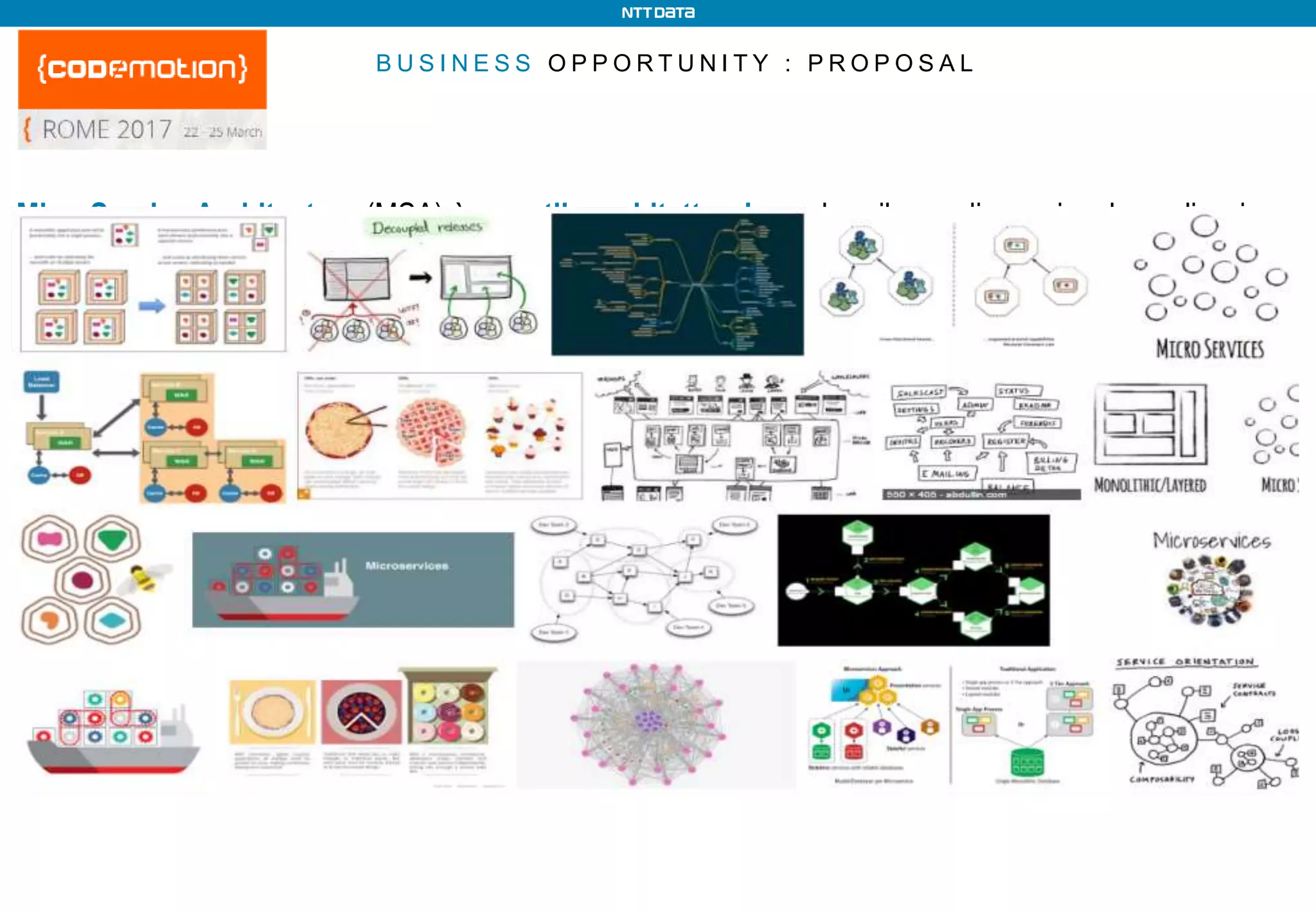 B U S I N E S S O P P O R T U N I T Y : P R O P O S A L
MicroService Architecture (MSA) è uno stile architetturale per lo sviluppo di una singola applicazione
come un insieme di microservizi. I microservizi sono dei servizi piccoli e autonomi, eseguiti come
processi distinti, che cooperano comunicando mediante meccanismi leggeri. La gestione centralizzata
è minima. Quindi ogni microservizio:
o Rappresenta una specifica capacità di business autocontenuta (bounded context)
o Presenta basso livello di accoppiamento con gli altri
o È progettato per sopravvivere al fallimento di altri servizi (Circuit Breaker)
o Deve avere interfaccia che facilita l’uso e massimizza il riuso (Smart endpoints and dumb pipes)
o È rilasciabile e scalabile indipendentemente dagli altri
o È assegnato ad un gruppo di lavoro piccolo (Two Pizza Team) e autonomo
o Può essere realizzato con tecnologie specifiche (polyglot programming) e avere la propria base dati
(polyglot persistence), con possibili migrazioni incrementali di natura diversa
 