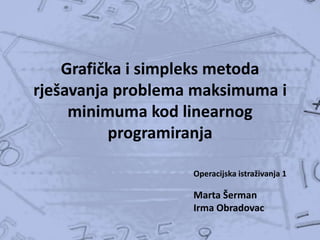 Grafička i simpleks metoda
rješavanja problema maksimuma i
minimuma kod linearnog
programiranja
Operacijska istraživanja 1

Marta Šerman
Irma Obradovac

 