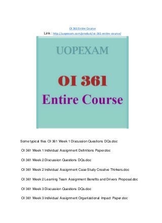OI 361 Entire Course
Link : http://uopexam.com/product/oi-361-entire-course/
Some typical files OI 361 Week 1 Discussion Questions DQs.doc
OI 361 Week 1 Individual Assignment Definitions Paper.doc
OI 361 Week 2 Discussion Questions DQs.doc
OI 361 Week 2 Individual Assignment Case Study Creative Thinkers.doc
OI 361 Week 2 Learning Team Assignment Benefits and Drivers Proposal.doc
OI 361 Week 3 Discussion Questions DQs.doc
OI 361 Week 3 Individual Assignment Organizational Impact Paper.doc
 