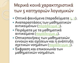 Μερικά κοινά χαρακτηριστικά
των 5 κατηγοριών λογισμικών
 Οπτικά φαινόμενα (παραδείγματα 1, 2).
 Αναπαραστάσεις των μαθηματικών
αντικειμένων (παράδειγμα 3).
 Πειράματα με τα μαθηματικά
αντικείμενα (παράδειγμα 4).
 Οπτικοποιήσεις των μαθηματικών
εννοιών και σχέσεων και η ανάπτυξη
σχετικών νοημάτων (παράδειγμα 5).
 Έκφραση και επικοινωνία των
μαθηματικών νοημάτων.
 