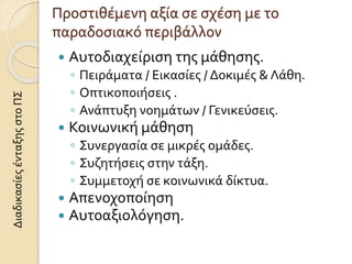 Προστιθέμενη αξία σε σχέση με το
παραδοσιακό περιβάλλον
 Αυτοδιαχείριση της μάθησης.
◦ Πειράματα / Εικασίες / Δοκιμές & Λάθη.
◦ Οπτικοποιήσεις .
◦ Ανάπτυξη νοημάτων / Γενικεύσεις.
 Κοινωνική μάθηση
◦ Συνεργασία σε μικρές ομάδες.
◦ Συζητήσεις στην τάξη.
◦ Συμμετοχή σε κοινωνικά δίκτυα.
 Απενοχοποίηση
 Αυτοαξιολόγηση.
ΔιαδικασίεςένταξηςστοΠΣ
 
