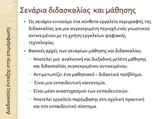 Σενάρια διδασκαλίας και μάθησης
 Ως σενάριο εννοούμε ένα σύνθετο εργαλείο περιγραφής της
διδασκαλίας για μια συγκεκριμένη περιοχή ενός γνωστικού
αντικειμένου με τη χρήση εργαλείων ψηφιακής
τεχνολογίας.
 Βασικές αρχές των σεναρίων μάθησης και διδασκαλίας:
◦ Αποτελεί μια αναλυτική και διεξοδική μελέτη μάθησης
και διδασκαλίας συγκεκριμένου αντικειμένου.
◦ Αντιμετωπίζει ένα μαθησιακό – διδακτικό πρόβλημα.
◦ Είναι μια εκπαιδευτική καινοτομία.
◦ Είναι μέσο αναστοχασμού των εκπαιδευτικών.
◦ Αποτελεί εργαλείο παρέμβασης στη σχολική πρακτική
και στο εκπαιδευτικό σύστημα.
Διαδικασίεςένταξηςστηνεπιμόρφωση
 
