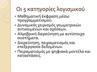 Οι 5 κατηγορίες λογισμικού
 Μαθηματική έκφραση μέσω
προγραμματισμού.
 Δυναμικός χειρισμός γεωμετρικών
αντικειμένων και σχέσεων.
 Αλγεβρική διερεύνηση με αντίστοιχα
συστήματα.
 Διερεύνηση, πειραματισμός και
επεξεργασία δεδομένων.
 Πειραματισμός με ψηφιακά μοντέλα και
καταστάσεις.
 