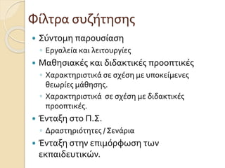 Φίλτρα συζήτησης
 Σύντομη παρουσίαση
◦ Εργαλεία και λειτουργίες
 Μαθησιακές και διδακτικές προοπτικές
◦ Χαρακτηριστικά σε σχέση με υποκείμενες
θεωρίες μάθησης.
◦ Χαρακτηριστικά σε σχέση με διδακτικές
προοπτικές.
 Ένταξη στο Π.Σ.
◦ Δραστηριότητες / Σενάρια
 Ένταξη στην επιμόρφωση των
εκπαιδευτικών.
 