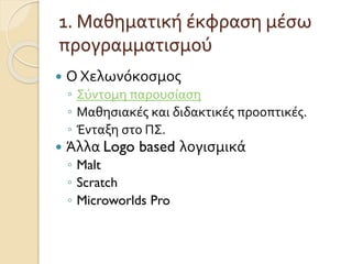 1. Μαθηματική έκφραση μέσω
προγραμματισμού
 Ο Χελωνόκοσμος
◦ Σύντομη παρουσίαση
◦ Μαθησιακές και διδακτικές προοπτικές.
◦ Ένταξη στο ΠΣ.
 Άλλα Logo based λογισμικά
◦ Malt
◦ Scratch
◦ Microworlds Pro
 