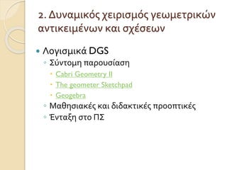2. Δυναμικός χειρισμός γεωμετρικών
αντικειμένων και σχέσεων
 Λογισμικά DGS
◦ Σύντομη παρουσίαση
 Cabri Geometry II
 The geometer Sketchpad
 Geogebra
◦ Μαθησιακές και διδακτικές προοπτικές
◦ Ένταξη στο ΠΣ
 