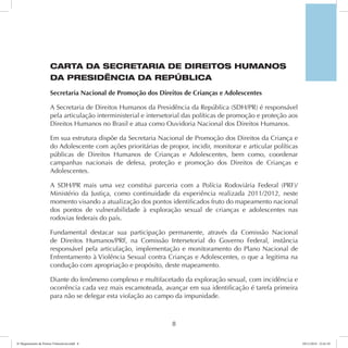 CARTA DA SECRETARIA DE DIREITOS HUMANOS 
DA PRESIDÊNCIA DA REPÚBLICA 
Secretaria Nacional de Promoção dos Direitos de Crianças e Adolescentes 
A Secretaria de Direitos Humanos da Presidência da República (SDH/PR) é responsável 
pela articulação interministerial e intersetorial das políticas de promoção e proteção aos 
Direitos Humanos no Brasil e atua como Ouvidoria Nacional dos Direitos Humanos. 
Em sua estrutura dispõe da Secretaria Nacional de Promoção dos Direitos da Criança e 
do Adolescente com ações prioritárias de propor, incidir, monitorar e articular políticas 
públicas de Direitos Humanos de Crianças e Adolescentes, bem como, coordenar 
campanhas nacionais de defesa, proteção e promoção dos Direitos de Crianças e 
Adolescentes. 
A SDH/PR mais uma vez constitui parceria com a Polícia Rodoviária Federal (PRF)/ 
Ministério da Justiça, como continuidade da experiência realizada 2011/2012, neste 
momento visando a atualização dos pontos identificados fruto do mapeamento nacional 
dos pontos de vulnerabilidade à exploração sexual de crianças e adolescentes nas 
rodovias federais do país. 
Fundamental destacar sua participação permanente, através da Comissão Nacional 
de Direitos Humanos/PRF, na Comissão Intersetorial do Governo Federal, instância 
responsável pela articulação, implementação e monitoramento do Plano Nacional de 
Enfrentamento à Violência Sexual contra Crianças e Adolescentes, o que a legitima na 
condução com apropriação e propósito, deste mapeamento. 
Diante do fenômeno complexo e multifacetado da exploração sexual, com incidência e 
ocorrência cada vez mais escamoteada, avançar em sua identificação é tarefa primeira 
para não se delegar esta violação ao campo da impunidade. 
8 
6º Mapeamento de Pontos Vulneráveis.indd 8 18/11/2014 15:41:10 
 