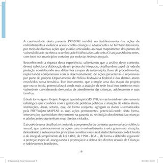 A continuidade desta parceria PRF/SDH incidirá no fortalecimento das ações de 
enfrentamento à violência sexual contra crianças e adolescentes no território brasileiro, 
por meio de diversas ações que estarão articuladas ao novo mapeamento dos pontos de 
vulnerabilidade ou efetiva ocorrência de Violência Sexual contra Crianças e Adolescentes, 
com foco nos municípios cortados por rodovias federais no país. 
Reconhecendo a riqueza desta experiência, salientamos que a análise deste contexto, 
deverá subsidiar a elaboração de um protocolo integrado, detalhando o papel da rede de 
proteção considerando seus diferentes campos de intervenção, fluxo de procedimentos, 
explicitando compromisso com o desenvolvimento de ações preventivas e repressivas 
por parte do próprio Departamento de Polícia Rodoviária Federal e dos demais atores 
envolvidos nessa temática. Este instrumento, que compõe uma das etapas do projeto 
que ora se inicia, potencializará ainda mais a atuação da rede local nos territórios mais 
vulneráveis considerando demandas de atendimento das crianças, adolescentes e suas 
famílias. 
É desta forma que o Projeto Mapear, apoiado pela SDH/PR, tem se tornado uma ferramenta 
estratégica que colabora com a gestão de políticas públicas e atuação de vários atores, 
instituições, áreas, setores, que, de forma conjunta, agregam os dados sistematizados 
pela PRF/Projeto MAPEAR as suas ações permanentes, potencializando desta forma, 
intervenções que incidam efetivamente na garantia ou restituição dos direitos das crianças 
e adolescentes que tenham seus direitos violados. 
É através de uma detalhada e profunda compreensão do contexto que envolve a violência 
sexual, que aprimoraremos as ações para o enfrentamento a esta gravíssima situação, 
defendendo a soberania dos princípios constitucionais no Estado Democrático de Direito 
e do integral cumprimento da Lei 8.069, de 1990 – ECA –, de forma a defender e garantir 
a proteção especial, assegurando a promoção e a defesa dos direitos sexuais de Crianças 
e Adolescentes brasileiros. 
9 
6º Mapeamento de Pontos Vulneráveis.indd 9 18/11/2014 15:41:10 
 