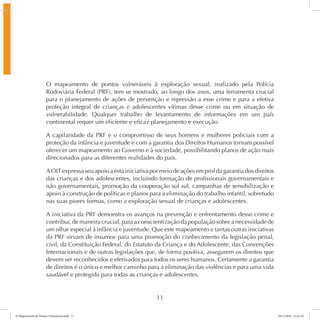 O mapeamento de pontos vulneráveis à exploração sexual, realizado pela Polícia 
Rodoviária Federal (PRF), tem se mostrado, ao longo dos anos, uma ferramenta crucial 
para o planejamento de ações de prevenção e repressão a esse crime e para a efetiva 
proteção integral de crianças e adolescentes vítimas desse crime ou em situação de 
vulnerabilidade. Qualquer trabalho de levantamento de informações em um país 
continental requer um eficiente e eficaz planejamento e execução. 
A capilaridade da PRF e o compromisso de seus homens e mulheres policiais com a 
proteção da infância e juventude e com a garantia dos Direitos Humanos tornam possível 
oferecer um mapeamento ao Governo e à sociedade, possibilitando planos de ação mais 
direcionados para as diferentes realidades do país. 
A OIT expressa seu apoio a esta iniciativa por meio de ações em prol da garantia dos direitos 
das crianças e dos adolescentes, incluindo formação de profissionais governamentais e 
não governamentais, promoção da cooperação sul sul, campanhas de sensibilização e 
apoio à construção de políticas e planos para a eliminação do trabalho infantil, sobretudo 
nas suas piores formas, como a exploração sexual de crianças e adolescentes. 
A iniciativa da PRF demonstra os avanços na prevenção e enfrentamento desse crime e 
contribui, de maneira crucial, para a conscientização da população sobre a necessidade de 
um olhar especial à infância e juventude. Que este mapeamento e tantas outras iniciativas 
da PRF sirvam de insumos para uma promoção do conhecimento da legislação penal, 
civil, da Constituição Federal, do Estatuto da Criança e do Adolescente, das Convenções 
Internacionais e de outras legislações que, de forma positiva, assegurem os direitos que 
devem ser reconhecidos e efetivados para todos os seres humanos. Certamente a garantia 
de direitos é o único e melhor caminho para a eliminação das violências e para uma vida 
saudável e protegida para todas as crianças e adolescentes. 
11 
6º Mapeamento de Pontos Vulneráveis.indd 11 18/11/2014 15:41:10 
 