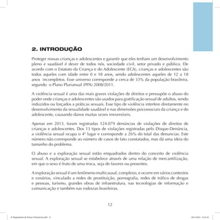 2. INTRODUÇÃO 
Proteger nossas crianças e adolescentes e garantir que eles tenham um desenvolvimento 
pleno e saudável é dever de todos nós, sociedade civil, setor privado e público. De 
acordo com o Estatuto da Criança e do Adolescente (ECA), crianças e adolescentes são 
todos aqueles com idade entre 0 e 18 anos, sendo adolescentes aqueles de 12 a 18 
anos incompletos. Esse universo corresponde a cerca de 33% da população brasileira, 
segundo o Plano Plurianual (PPA) 2008/2011. 
A violência sexual é uma das mais graves violações de direitos e pressupõe o abuso do 
poder onde crianças e adolescentes são usados para gratificação sexual de adultos, sendo 
induzidos ou forçados a práticas sexuais. Esse tipo de violência interfere diretamente no 
desenvolvimento da sexualidade saudável e nas dimensões psicossociais da criança e do 
adolescente, causando danos muitas vezes irreversíveis. 
Apenas em 2013, foram registradas 124.079 denúncias de violações de direitos de 
crianças e adolescentes. Dos 13 tipos de violações registradas pelo Disque-Denúncia, 
a violência sexual ocupa o 4º lugar e corresponde a 26% do total das denuncias. Este 
número não corresponde ao número de casos de fato constatados, mas dá uma ideia do 
tamanho do problema. 
O abuso e a exploração sexual estão enquadrados dentro do conceito de violência 
sexual. A exploração sexual se estabelece através de uma relação de mercantilização, 
em que o sexo é fruto de uma troca, seja de favores ou presentes. 
A exploração sexual é um fenômeno multicausal, complexo, e ocorre em vários contextos 
e cenários, vinculado a redes de prostituição, pornografia, redes de tráfico de drogas 
e pessoas, turismo, grandes obras de infraestrutura, nas tecnologias de informação e 
comunicação e também nas rodovias brasileiras. 
12 
6º Mapeamento de Pontos Vulneráveis.indd 12 18/11/2014 15:41:10 
 