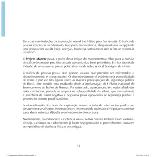 Uma das manifestações da exploração sexual é o tráfico para fins sexuais. O tráfico de 
pessoas envolve o recrutamento, transporte, transferência, abrigamento ou recepção de 
uma pessoa com uso da força, coerção, fraude ou outros meios com o fim de explorá-la 
(UNODC). 
O Projeto Mapear passa, a partir desta edição do mapeamento a olhar para a questão 
do tráfico de pessoas para fins sexuais com uma das áreas prioritárias. E o faz através da 
inclusão de uma questão para o policial em ronda sobre o local de origem da vítima. 
O tráfico de pessoas possui dois grandes aliados que precisam ser enfrentados: o 
desconhecimento e o preconceito. O desconhecimento é evidente pela especificidade 
do crime e por ele não figurar entre as maiores preocupações de segurança pública 
do Brasil. Este cenário esta mudando desde a implantação do I Plano Nacional de 
Enfrentamento ao Tráfico de Pessoas. Por outro lado, o preconceito é o maior aliado das 
redes criminosas, pois ele se ampara na vulnerabilidade da vítima, que normalmente 
é percebida de forma negativa e pejorativa pelos operadores de segurança pública e 
gestores do sistema penal brasileiro. 
A subnotificação dos casos de exploração sexual, a falta de sistemas integrados que 
armazenem e analisem as informações e o despreparo da sociedade civil para encaminhar 
casos dessa natureza dificulta o enfrentamento dessa causa. 
Normalmente, quando ocorre a violência sexual, outros direitos também foram violados. 
Ou seja, a criança ou o adolescente já foram negligenciados e, possivelmente, passaram 
por episódios de violência física e psicológica. 
13 
6º Mapeamento de Pontos Vulneráveis.indd 13 18/11/2014 15:41:10 
 