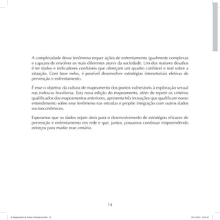 A complexidade desse fenômeno requer ações de enfrentamento igualmente complexas 
e capazes de envolver os mais diferentes atores da sociedade. Um dos maiores desafios 
é ter dados e indicadores confiáveis que ofereçam um quadro confiável e real sobre a 
situação. Com base neles, é possível desenvolver estratégias intersetoriais efetivas de 
prevenção e enfrentamento. 
É esse o objetivo da cultura de mapeamento dos pontos vulneráveis à exploração sexual 
nas rodovias brasileiras. Esta nova edição do mapeamento, além de repetir os critérios 
qualificados dos mapeamentos anteriores, apresenta três inovações que qualificam nosso 
entendimento sobre esse fenômeno nas estradas e propõe integração com outros dados 
socioeconômicos. 
Esperamos que os dados sejam úteis para o desenvolvimento de estratégias eficazes de 
prevenção e enfrentamento em rede e que, juntos, possamos continuar empreendendo 
esforços para mudar esse cenário. 
14 
6º Mapeamento de Pontos Vulneráveis.indd 14 18/11/2014 15:41:10 
 