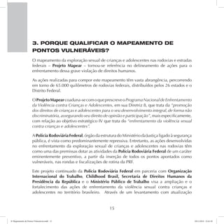 3. PORQUE QUALIFICAR O MAPEAMENTO DE 
PONTOS VULNERÁVEIS? 
O mapeamento da exploração sexual de crianças e adolescentes nas rodovias e estradas 
federais – Projeto Mapear – tornou-se referência no delineamento de ações para o 
enfrentamento dessa grave violação de direitos humanos. 
As ações realizadas para compor este mapeamento têm vasta abrangência, percorrendo 
em torno de 65.000 quilômetros de rodovias federais, distribuídos pelos 26 estados e o 
Distrito Federal. 
O Projeto Mapear coaduna-se com o que prescreve o Programa Nacional de Enfrentamento 
da Violência contra Crianças e Adolescentes, em sua Diretriz 8, que trata da “promoção 
dos direitos de crianças e adolescentes para o seu desenvolvimento integral, de forma não 
discriminatória, assegurando seu direito de opinião e participação”, mais especificamente, 
com relação ao objetivo estratégico IV que trata do “enfrentamento da violência sexual 
contra crianças e adolescentes”. 
A Polícia Rodoviária Federal, órgão da estrutura do Ministério da Justiça ligado à segurança 
pública, é vista como predominantemente repressiva. Entretanto, as ações desenvolvidas 
no enfrentamento da exploração sexual de crianças e adolescentes nas rodovias têm 
como uma das premissas dotar as atividades da Polícia Rodoviária Federal de um caráter 
eminentemente preventivo, a partir da inserção de todos os pontos apontados como 
vulneráveis, nas rondas e fiscalizações de rotina da PRF. 
Este projeto continuado da Polícia Rodoviária Federal em parceria com Organização 
Internacional do Trabalho, Childhood Brasil, Secretaria de Direitos Humanos da 
Presidência da República e o Ministério Público de Trabalho visa a ampliação e o 
fortalecimento das ações de enfrentamento da violência sexual contra crianças e 
adolescentes no território brasileiro. Através de um levantamento com atualização 
15 
6º Mapeamento de Pontos Vulneráveis.indd 15 18/11/2014 15:41:10 
 
