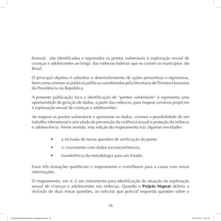 bianual, são identificados e registrados os pontos vulneráveis à exploração sexual de 
crianças e adolescentes ao longo das rodovias federais que os cortam os municípios do 
Brasil. 
O principal objetivo é subsidiar o desenvolvimento de ações preventivas e repressivas, 
bem como orientar as políticas públicas coordenadas pela Secretaria de Direitos Humanos 
da Presidência da República. 
A presente publicação foca a identificação de “pontos vulneráveis” e representa uma 
oportunidade de geração de dados, a partir das rodovias, para mapear cenários propícios 
à exploração sexual de crianças e adolescentes. 
Ao mapear os pontos vulneráveis e apresentar os dados, criamos a possibilidade de um 
trabalho intersetorial e articulado de prevenção da violência sexual e proteção da infância 
e adolescência. Nesse sentido, esta edição do mapeamento traz algumas novidades: 
t a inclusão de novas questões de verificação do ponto 
t o cruzamento com dados socioeconômicos, 
t transferência da metodologia para um Estado. 
Essas três inovações qualificam o mapeamento e contribuem para a causa com novas 
informações. 
O mapeamento, em si, é um instrumento para identificação da situação da exploração 
sexual de crianças e adolescentes nas rodovias. Quando o Projeto Mapear definiu a 
inclusão de duas novas questões, ao solicitar que policial responda questões sobre o 
16 
6º Mapeamento de Pontos Vulneráveis.indd 16 18/11/2014 15:41:10 
 