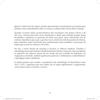 gênero e sobre local de origem, estamos aproveitando uma plataforma já existente para 
melhorar nosso entendimento sobre as crianças e adolescentes vítimas desta violação. 
Quando cruzamos dados socioeconômicos dos municípios com pontos críticos e de 
alto risco, estamos buscando novas informações e dados para entender porque nestas 
localidades o problema se apresenta de forma mais grave. Essas informações são de 
extrema importância para que o governo local, através da rede de garantia de direitos, 
possa desenhar ações focalizadas para enfrentamento deste problema e prevenção da 
exploração sexual nas rodovias e fora dela. 
Por fim, o maior desafio de inovação é alcançar as rodovias estaduais. Transferir a 
metodologia para outros Estados é fundamental para termos a noção de como o problema 
se apresenta nas rodovias através de um retrato real por Unidade da Federação. Ao 
mapearmos um Estado, também qualificamos policiais e melhoramos o entendimento e 
a abordagem sobre o problema. 
O Estado pioneiro que recebeu a transferência de metodologia foi Pernambuco entre 
2012 e 2013. Esperamos que esse Estado não só repita regularmente o mapeamento, 
como inspire outros a fazerem o mesmo. 
17 
6º Mapeamento de Pontos Vulneráveis.indd 17 18/11/2014 15:41:10 
 