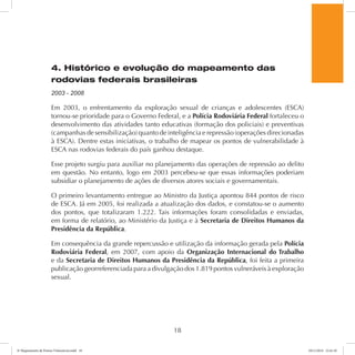 4. Histórico e evolução do mapeamento das 
rodovias federais brasileiras 
2003 - 2008 
Em 2003, o enfrentamento da exploração sexual de crianças e adolescentes (ESCA) 
tornou-se prioridade para o Governo Federal, e a Polícia Rodoviária Federal fortaleceu o 
desenvolvimento das atividades tanto educativas (formação dos policiais) e preventivas 
(campanhas de sensibilização) quanto de inteligência e repressão (operações direcionadas 
à ESCA). Dentre estas iniciativas, o trabalho de mapear os pontos de vulnerabilidade à 
ESCA nas rodovias federais do país ganhou destaque. 
Esse projeto surgiu para auxiliar no planejamento das operações de repressão ao delito 
em questão. No entanto, logo em 2003 percebeu-se que essas informações poderiam 
subsidiar o planejamento de ações de diversos atores sociais e governamentais. 
O primeiro levantamento entregue ao Ministro da Justiça apontou 844 pontos de risco 
de ESCA. Já em 2005, foi realizada a atualização dos dados, e constatou-se o aumento 
dos pontos, que totalizaram 1.222. Tais informações foram consolidadas e enviadas, 
em forma de relatório, ao Ministério da Justiça e à Secretaria de Direitos Humanos da 
Presidência da República. 
Em consequência da grande repercussão e utilização da informação gerada pela Polícia 
Rodoviária Federal, em 2007, com apoio da Organização Internacional do Trabalho 
e da Secretaria de Direitos Humanos da Presidência da República, foi feita a primeira 
publicação georreferenciada para a divulgação dos 1.819 pontos vulneráveis à exploração 
sexual. 
18 
6º Mapeamento de Pontos Vulneráveis.indd 18 18/11/2014 15:41:10 
 