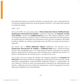 Esta publicação ofereceu os pontos indicados no mapa do país, com a indicação do km 
e do tipo de estabelecimento (bar, posto de gasolina, hotel etc.), não tendo sido realizada 
no estado do Amapá. 
2009 - 2012 
No ano de 2009, em uma reunião entre a Polícia Rodoviária Federal, Childhood Brasil, 
Organização Internacional do Trabalho e empresas integrantes do Programa Na Mão 
Certa (PNMC), iniciativa da Childhood Brasil que tem como objetivo enfrentar a ESCA 
nas rodovias brasileiras, constatou-se que os critérios do mapeamento de 2007 poderiam 
ser qualificados por indicadores que permitissem maior grau de consistência dos dados 
primários colhidos nas rodovias, garantindo maior eficiência nas ações de prevenção e 
repressão. 
No mesmo ano, a Polícia Rodoviária Federal estabeleceu uma parceira com a 
Organização Internacional do Trabalho e Childhood Brasil para o desenvolvimento 
de uma nova metodologia para o 4o mapeamento de pontos vulneráveis nas rodovias 
federais, qualificando os critérios que foram utilizados para a definição dos pontos e os 
fatores considerados de alta relevância para a ocorrência do crime. 
Na ocasião, criou-se um grupo de trabalho com empresas signatárias do Programa Na 
Mão Certa interessadas em discutir estratégias de contribuição com esse processo. Foram 
envolvidas transportadoras (Gafor/Luft/Della Volpe/Julio Simões) e a gerenciadora de 
risco (Pamcary). Iniciou-se assim um planejamento intersetorial de enfrentamento que 
discutiu a definição de novos critérios de mapeamento a partir da agregação de novos 
dados para diagnóstico de vulnerabilidade. 
19 
6º Mapeamento de Pontos Vulneráveis.indd 19 18/11/2014 15:41:10 
 