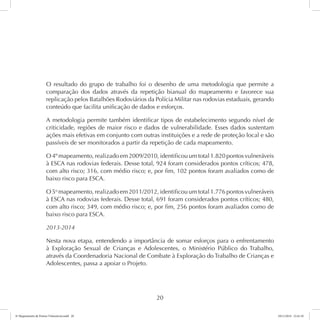 O resultado do grupo de trabalho foi o desenho de uma metodologia que permite a 
comparação dos dados através da repetição bianual do mapeamento e favorece sua 
replicação pelos Batalhões Rodoviários da Polícia Militar nas rodovias estaduais, gerando 
conteúdo que facilita unificação de dados e esforços. 
A metodologia permite também identificar tipos de estabelecimento segundo nível de 
criticidade, regiões de maior risco e dados de vulnerabilidade. Esses dados sustentam 
ações mais efetivas em conjunto com outras instituições e a rede de proteção local e são 
passíveis de ser monitorados a partir da repetição de cada mapeamento. 
O 4º mapeamento, realizado em 2009/2010, identificou um total 1.820 pontos vulneráveis 
à ESCA nas rodovias federais. Desse total, 924 foram considerados pontos críticos; 478, 
com alto risco; 316, com médio risco; e, por fim, 102 pontos foram avaliados como de 
baixo risco para ESCA. 
O 5o mapeamento, realizado em 2011/2012, identificou um total 1.776 pontos vulneráveis 
à ESCA nas rodovias federais. Desse total, 691 foram considerados pontos críticos; 480, 
com alto risco; 349, com médio risco; e, por fim, 256 pontos foram avaliados como de 
baixo risco para ESCA. 
2013-2014 
Nesta nova etapa, entendendo a importância de somar esforços para o enfrentamento 
à Exploração Sexual de Crianças e Adolescentes, o Ministério Público do Trabalho, 
através da Coordenadoria Nacional de Combate à Exploração do Trabalho de Crianças e 
Adolescentes, passa a apoiar o Projeto. 
20 
6º Mapeamento de Pontos Vulneráveis.indd 20 18/11/2014 15:41:10 
 