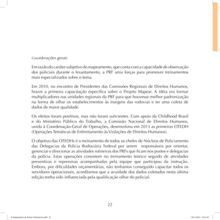Considerações gerais 
Em razão do caráter subjetivo do mapeamento, que conta com a capacidade de observação 
dos policiais durante o levantamento, a PRF uniu forças para promover treinamentos 
mais especializados sobre o tema. 
Em 2010, no encontro de Presidentes das Comissões Regionais de Direitos Humanos, 
houve a primeira capacitação específica sobre o Projeto Mapear. A idéia era formar 
multiplicadores nas unidades regionais da PRF para que houvesse melhor padronização 
na forma de olhar os estabelecimentos às margens das rodovias e ter uma coleta de 
dados de maior qualidade. 
Os efeitos foram positivos, mas não foram suficientes. Com apoio da Childhood Brasil 
e do Ministério Público do Trabalho, a Comissão Nacional de Direitos Humanos, 
unida à Coordenação-Geral de Operações, desenvolveu em 2013 as primeiras OTEDH 
(Operações Temáticas de Enfrentamento às Violações de Direitos Humanos). 
O objetivo das OTEDHs é o treinamento de todos os chefes de Núcleos de Policiamento 
das Delegacias da Polícia Rodoviária Federal por serem responsáveis por orientar, 
gerenciar e direcionar as atividades rotineiras dos PRFs que ficam nos postos e delegacias 
da polícia. Estas operações consistem no treinamento teórico seguido de atividades 
preventivas e repressivas acompanhadas pela equipe que participou da instrução. 
Embora, por dificuldades orçamentárias, não tenhamos conseguido capacitar todos os 
servidores operacionais, acreditamos que a acuidade dos dados coletados nesta última 
edição tenha sido influenciada pela qualificação olhar do policial. 
22 
6º Mapeamento de Pontos Vulneráveis.indd 22 18/11/2014 15:41:10 
 