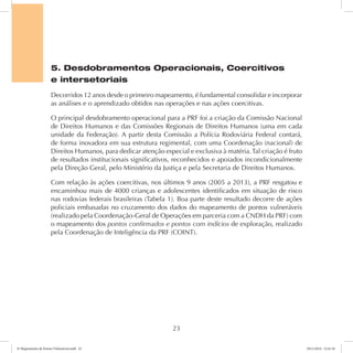 5. Desdobramentos Operacionais, Coercitivos 
e intersetoriais 
Decorridos 12 anos desde o primeiro mapeamento, é fundamental consolidar e incorporar 
as análises e o aprendizado obtidos nas operações e nas ações coercitivas. 
O principal desdobramento operacional para a PRF foi a criação da Comissão Nacional 
de Direitos Humanos e das Comissões Regionais de Direitos Humanos (uma em cada 
unidade da Federação). A partir desta Comissão a Polícia Rodoviária Federal contará, 
de forma inovadora em sua estrutura regimental, com uma Coordenação (nacional) de 
Direitos Humanos, para dedicar atenção especial e exclusiva à matéria. Tal criação é fruto 
de resultados institucionais significativos, reconhecidos e apoiados incondicionalmente 
pela Direção Geral, pelo Ministério da Justiça e pela Secretaria de Direitos Humanos. 
Com relação às ações coercitivas, nos últimos 9 anos (2005 a 2013), a PRF resgatou e 
encaminhou mais de 4000 crianças e adolescentes identificados em situação de risco 
nas rodovias federais brasileiras (Tabela 1). Boa parte deste resultado decorre de ações 
policiais embasadas no cruzamento dos dados do mapeamento de pontos vulneráveis 
(realizado pela Coordenação-Geral de Operações em parceria com a CNDH da PRF) com 
o mapeamento dos pontos confirmados e pontos com indícios de exploração, realizado 
pela Coordenação de Inteligência da PRF (COINT). 
23 
6º Mapeamento de Pontos Vulneráveis.indd 23 18/11/2014 15:41:10 
 