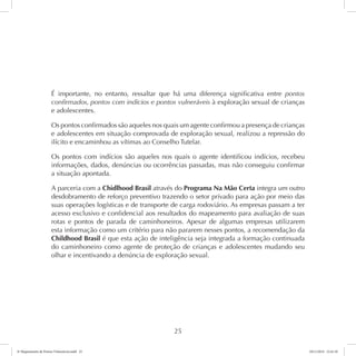 É importante, no entanto, ressaltar que há uma diferença significativa entre pontos 
confirmados, pontos com indícios e pontos vulneráveis à exploração sexual de crianças 
e adolescentes. 
Os pontos confirmados são aqueles nos quais um agente confirmou a presença de crianças 
e adolescentes em situação comprovada de exploração sexual, realizou a repressão do 
ilícito e encaminhou as vítimas ao Conselho Tutelar. 
Os pontos com indícios são aqueles nos quais o agente identificou indícios, recebeu 
informações, dados, denúncias ou ocorrências passadas, mas não conseguiu confirmar 
a situação apontada. 
A parceria com a Chidlhood Brasil através do Programa Na Mão Certa integra um outro 
desdobramento de reforço preventivo trazendo o setor privado para ação por meio das 
suas operações logísticas e de transporte de carga rodoviário. As empresas passam a ter 
acesso exclusivo e confidencial aos resultados do mapeamento para avaliação de suas 
rotas e pontos de parada de caminhoneiros. Apesar de algumas empresas utilizarem 
esta informação como um critério para não pararem nesses pontos, a recomendação da 
Childhood Brasil é que esta ação de inteligência seja integrada a formação continuada 
do caminhoneiro como agente de proteção de crianças e adolescentes mudando seu 
olhar e incentivando a denúncia de exploração sexual. 
25 
6º Mapeamento de Pontos Vulneráveis.indd 25 18/11/2014 15:41:10 
 