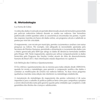 6. Metodologia 
6.a) Forma de Coleta 
A coleta dos dados é realizada em período determinado através de formulário preenchido 
por policiais rodoviários federais durante as rondas nas rodovias. Este formulário 
padronizado contém questões sobre as características encontradas nos pontos. A partir 
das respostas inseridas em banco de dados online, um programa calcula e subdivide os 
pontos por nível de criticidade. 
O mapeamento, com recorte por município, permite cruzamentos e analises com outras 
pesquisas ou índices. Por exemplo, está adequado às necessidades apontadas pela 
Secretaria de Direitos Humanos, permitindo a alimentação e cruzamento dos dados com 
a Matriz gerenciada pela SDH que abriga os dados de denúncias formuladas também 
pelo Disque 100. Neste mapeamento, optamos por utilizar comparativamente os dados 
fornecidos pelo Programa das Nações Unidas através do Atlas do desenvolvimento 
humano do Brasil 2013. Mais informações estarão disponíveis no capítulo 9. 
6.b) Definição dos Critérios e Questionamentos 
O Os critérios e questionamentos são os mesmos para todas edições desde 2009/2010, 
quando foi revista a metodologia, para permitir a comparação analítica dos dados e 
constatar as modificações do cenário nas rodovias federais. As duas novas perguntas 
qualitativas inseridas nesta edição não interferem na metodologia estabelecida. 
A manutenção da metodologia do mapeamento dos pontos vulneráveis é de suma 
importância para o subsídio às políticas públicas bem como para campanhas e projetos 
a serem desenvolvidos tanto pelo governo quanto pelas entidades que compõem a rede 
garantidora dos direitos das crianças e adolescentes. 
26 
6º Mapeamento de Pontos Vulneráveis.indd 26 18/11/2014 15:41:10 
 