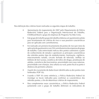 Para definição dos critérios foram realizadas as seguintes etapas de trabalho: 
t Apresentação do mapeamento de 2007 pelo Departamento de Polícia 
Rodoviária Federal para a Organização Internacional do Trabalho, 
Childhood Brasil e grupo de empresas do Programa Na Mão Certa; 
t Este grupo de trabalho grupo de trabalho elaborou um questionário piloto 
para levantamento de critérios de risco e suas possíveis características 
para ser aplicado com caminhoneiros; 
t Foi realizado um primeiro levantamento de pontos de risco por meio da 
aplicação do questionário com 294 caminhoneiros das empresas do grupo 
de trabalho. Cada entrevistado indicou dois pontos vulneráveis a partir 
do conhecimento de estrada e apontaram as principais características 
dos referidos pontos (tipo de estabelecimento, iluminação, vigilância, 
estacionamento isolado, circuito fechado de televisão, orelhão ou 
telefone de fácil acesso, existência de tráfico de drogas, prostituição de 
adultos, conivência dos funcionários, proximidade com casas noturnas, 
proximidade com vilarejos, área urbana ou rural, posto fiscal ou porto e 
distância de perímetro urbano); 
t A partir do cruzamento de dados foram identificados os dez pontos mais 
27 
lembrados (TOP 10); 
t Usando o TOP 10 como referência, a Polícia Rodoviária Federal foi 
investigar os locais indicados para confirmar as características dos 
referidos pontos, a fim de determinar critérios de mapeamento; 
t Para complementar essas características, a Polícia Rodoviária Federal 
juntamente com o grupo de trabalho definiram os indicadores de 
6º Mapeamento de Pontos Vulneráveis.indd 27 18/11/2014 15:41:10 
 