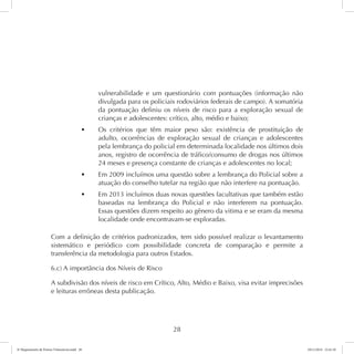 vulnerabilidade e um questionário com pontuações (informação não 
divulgada para os policiais rodoviários federais de campo). A somatória 
da pontuação definiu os níveis de risco para a exploração sexual de 
crianças e adolescentes: crítico, alto, médio e baixo; 
t Os critérios que têm maior peso são: existência de prostituição de 
adulto, ocorrências de exploração sexual de crianças e adolescentes 
pela lembrança do policial em determinada localidade nos últimos dois 
anos, registro de ocorrência de tráfico/consumo de drogas nos últimos 
24 meses e presença constante de crianças e adolescentes no local; 
t Em 2009 incluímos uma questão sobre a lembrança do Policial sobre a 
atuação do conselho tutelar na região que não interfere na pontuação. 
t Em 2013 incluímos duas novas questões facultativas que também estão 
baseadas na lembrança do Policial e não interferem na pontuação. 
Essas questões dizem respeito ao gênero da vitima e se eram da mesma 
localidade onde encontravam-se exploradas. 
Com a definição de critérios padronizados, tem sido possível realizar o levantamento 
sistemático e periódico com possibilidade concreta de comparação e permite a 
transferência da metodologia para outros Estados. 
6.c) A importância dos Níveis de Risco 
A subdivisão dos níveis de risco em Crítico, Alto, Médio e Baixo, visa evitar imprecisões 
e leituras errôneas desta publicação. 
28 
6º Mapeamento de Pontos Vulneráveis.indd 28 18/11/2014 15:41:10 
 